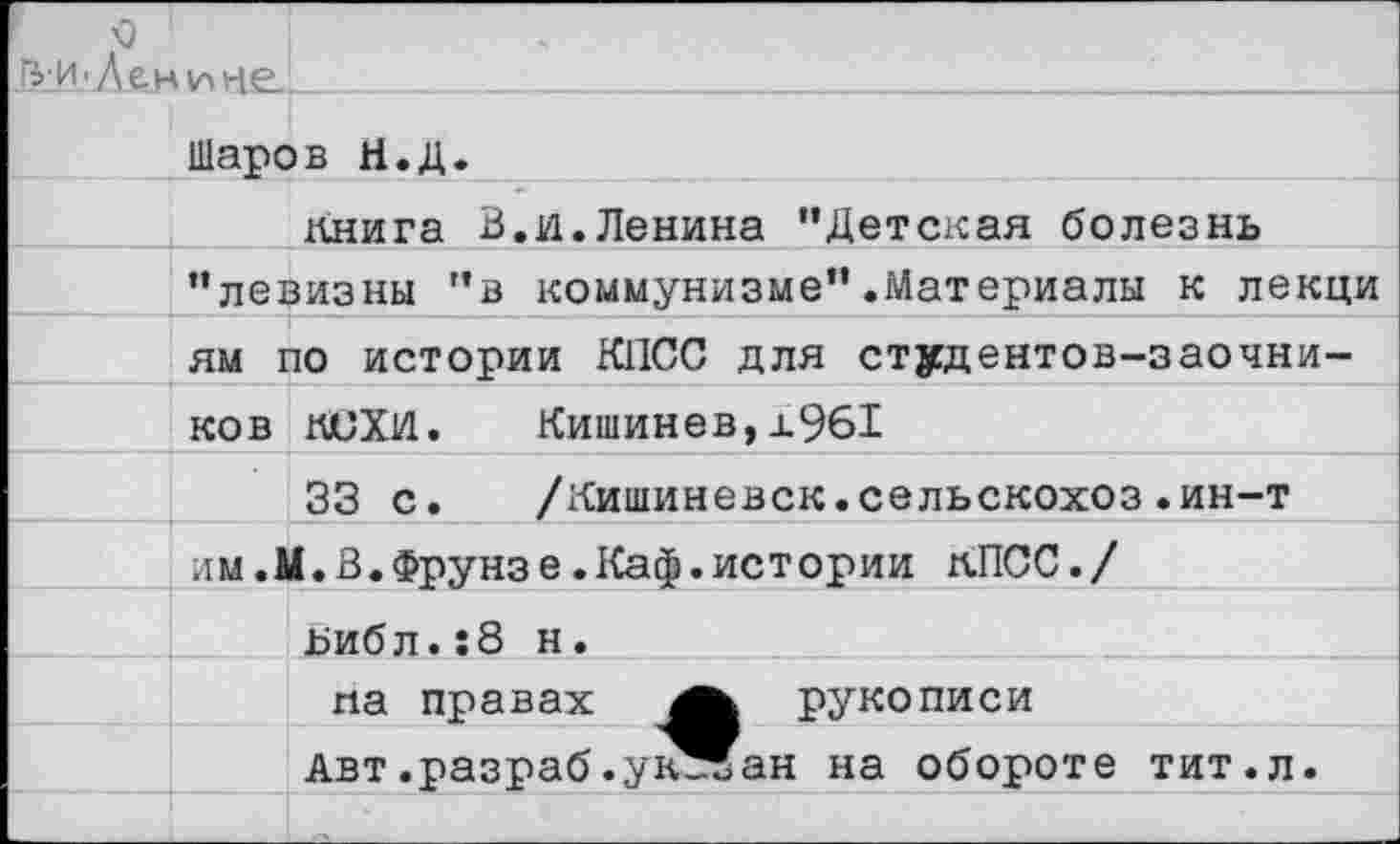 ﻿о
^и-Ленине..
Шаров Н.Д.
Книга В.и.Ленина "Детская болезнь "левизны "в коммунизме".Материалы к лекци ям по истории КПСС для студентов-заочников КСХИ.	Кишинев,±961 _________________
33 с.	/Кишиневск.сельскохоз.ин-т
им.М.В.Фрунзе.Каф.истории КПСС./
ьибл.:8 н. па правах	рукописи
Авт .разраб.ук-ЧГан на обороте тит.л.